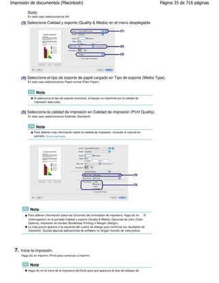 Impresión de documentos (Macintosh)                                                                         Página 35 de 716 páginas

            Size).
            En este caso seleccionamos A4.

       (3) Seleccione Calidad y soporte (Quality & Media) en el menú desplegable.




       (4) Seleccione el tipo de soporte de papel cargado en Tipo de soporte (Media Type).
            En este caso seleccionamos Papel normal (Plain Paper).


                  Nota
                 Si selecciona el tipo de soporte incorrecto, el equipo no imprimirá con la calidad de
                 impresión adecuada.


       (5) Seleccione la calidad de impresión en Calidad de impresión (Print Quality).
            En este caso seleccionamos Estándar (Standard).


                  Nota
                 Para obtener más información sobre la calidad de impresión, consulte el manual en
                 pantalla: Guía avanzada .




              Nota
            Para obtener información sobre las funciones del controlador de impresora, haga clic en
            (interrogación) en la pantalla Calidad y soporte (Quality & Media), Opciones de color (Color
            Options), Impresión sin bordes (Borderless Printing) o Margen (Margin).
            La vista previa aparece a la izquierda del cuadro de diálogo para confirmar los resultados de
            impresión. Quizás algunas aplicaciones de software no tengan función de vista previa.




  7.   Inicie la impresión.
       Haga clic en Imprimir (Print) para comenzar a imprimir.


              Nota
            Haga clic en el icono de la impresora del Dock para que aparezca la lista de trabajos de
 