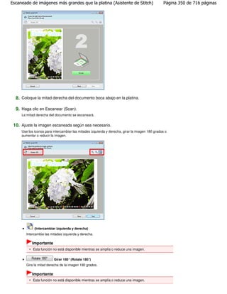 Escaneado de imágenes más grandes que la platina (Asistente de Stitch)                          Página 350 de 716 páginas




  8. Coloque la mitad derecha del documento boca abajo en la platina.

  9. Haga clic en Escanear (Scan).
     La mitad derecha del documento se escaneará.


 10. Ajuste la imagen escaneada según sea necesario.
     Use los iconos para intercambiar las mitades izquierda y derecha, girar la imagen 180 grados o
     aumentar o reducir la imagen.




             (Intercambiar izquierda y derecha)
        Intercambia las mitades izquierda y derecha.

           Importante
            Esta función no está disponible mientras se amplía o reduce una imagen.

                          Girar 180° (Rotate 180°)
        Gira la mitad derecha de la imagen 180 grados.

           Importante
            Esta función no está disponible mientras se amplía o reduce una imagen.
 