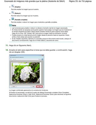 Escaneado de imágenes más grandes que la platina (Asistente de Stitch)                            Página 351 de 716 páginas

             (Ampliar)
        Permite ampliar la imagen que se muestra.

             (Reducir)
        Permite reducir la imagen que se muestra.

             (Pantalla completa)
        Permite ampliar o reducir la imagen para mostrarla a pantalla completa.

         Nota
         Las funciones para ampliar o reducir no afectan al tamaño real de la imagen escaneada.
         Si el documento se escanea con la parte superior hacia abajo, la imagen que se mostrará en
         la ventana Asistente de Stitch (Stitch-assist) también tendrá la parte superior hacia abajo.
         Haga clic en Girar 180° (Rotate 180° para girar la imagen hasta la orientación correcta.
                                               )
         Puede arrastrar la mitad derecha de la imagen desde la derecha hasta la izquierda o hacia
         arriba y hacia abajo para ajustar su posición.
         Si las mitades izquierda y derecha no coinciden porque el documento está torcido, coloque el
         documento correctamente, haga clic en Atrás (Back) y escanee de nuevo.


 11. Haga clic en Siguiente (Next).

 12. Arrastre el ratón para especificar el área que se debe guardar, a continuación, haga
     clic en Aceptar (OK).




     La imagen combinada aparecerá en la ventana de miniaturas.
     Al finalizar el escaneado, se abrirá el cuadro de diálogo Escaneado completo (Scan Complete).
     Seleccione Escanear (Scan) o Salir (Exit). Seleccione Escanear (Scan) para escanear el siguiente
     documento o seleccione Salir (Exit) para finalizar el proceso.
 