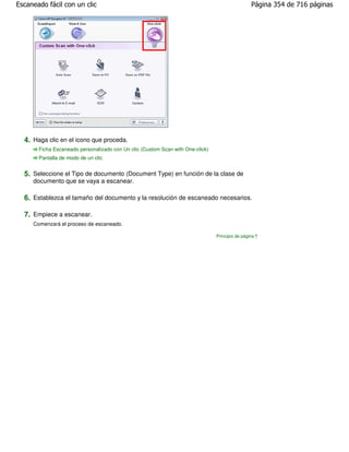 Escaneado fácil con un clic                                                                      Página 354 de 716 páginas




  4. Haga clic en el icono que proceda.
       Ficha Escaneado personalizado con Un clic (Custom Scan with One-click)
       Pantalla de modo de un clic


  5. Seleccione el Tipo de documento (Document Type) en función de la clase de
     documento que se vaya a escanear.

  6. Establezca el tamaño del documento y la resolución de escaneado necesarios.

  7. Empiece a escanear.
     Comenzará el proceso de escaneado.

                                                                                Principio de página
 
