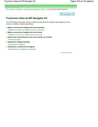 Funciones útiles de MP Navigator EX                                                                         Página 355 de 716 páginas



 Guía avanzada > Escaneado > Escaneado con aplicaciones incluidas > Funciones útiles de MP Navigator EX




  Funciones útiles de MP Navigator EX
  Con MP Navigator EX puede corregir y mejorar cómodamente las imágenes escaneadas, así como
  buscar con rapidez imágenes guardadas.

    Mejora y corrección de imágenes de forma automática
      Mejora y corrección de imágenes de forma automática
    Mejora y corrección de imágenes de forma manual
      Mejora y corrección de imágenes de forma manual
    Ajuste de las características de color como el brillo y el contraste
      Ajuste de imagen
    Búsqueda de imágenes perdidas
      Búsqueda de imágenes
    Clasificación y ordenación de imágenes
      Clasificación de imágenes en categorías

                                                                                           Principio de página
 
