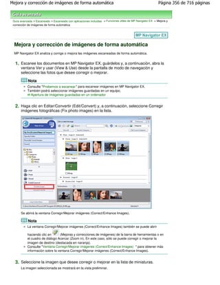 Mejora y corrección de imágenes de forma automática                                                        Página 356 de 716 páginas



 Guía avanzada > Escaneado > Escaneado con aplicaciones incluidas > Funciones útiles de MP Navigator EX > Mejora y
 corrección de imágenes de forma automática




 Mejora y corrección de imágenes de forma automática
 MP Navigator EX analiza y corrige o mejora las imágenes escaneadas de forma automática.


  1. Escanee los documentos en MP Navigator EX, guárdelos y, a continuación, abra la
      ventana Ver y usar (View & Use) desde la pantalla de modo de navegación y
      seleccione las fotos que desee corregir o mejorar.

            Nota
           Consulte "Probemos a escanear " para escanear imágenes en MP Navigator EX.
           También podrá seleccionar imágenes guardadas en un equipo.
             Apertura de imágenes guardadas en un ordenador


  2. Haga clic en Editar/Convertir (Edit/Convert) y, a continuación, seleccione Corregir
      imágenes fotográficas (Fix photo images) en la lista.




      Se abrirá la ventana Corregir/Mejorar imágenes (Correct/Enhance Images).

            Nota
           La ventana Corregir/Mejorar imágenes (Correct/Enhance Images) también se puede abrir

           haciendo clic en      (Mejoras y correcciones de imágenes) de la barra de herramientas o en
           el cuadro de diálogo Acercar (Zoom in). En este caso, sólo se puede corregir o mejorar la
           imagen de destino (destacada en naranja).
           Consulte "Ventana Corregir/Mejorar imágenes (Correct/Enhance Images) " para obtener más
           información sobre la ventana Corregir/Mejorar imágenes (Correct/Enhance Images).


  3. Seleccione la imagen que desee corregir o mejorar en la lista de miniaturas.
      La imagen seleccionada se mostrará en la vista preliminar.
 