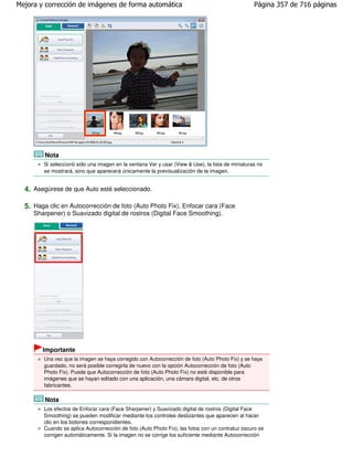 Mejora y corrección de imágenes de forma automática                                               Página 357 de 716 páginas




         Nota
        Si seleccionó sólo una imagen en la ventana Ver y usar (View & Use), la lista de miniaturas no
        se mostrará, sino que aparecerá únicamente la previsualización de la imagen.


  4. Asegúrese de que Auto esté seleccionado.

  5. Haga clic en Autocorrección de foto (Auto Photo Fix), Enfocar cara (Face
     Sharpener) o Suavizado digital de rostros (Digital Face Smoothing).




        Importante
        Una vez que la imagen se haya corregido con Autocorrección de foto (Auto Photo Fix) y se haya
        guardado, no será posible corregirla de nuevo con la opción Autocorrección de foto (Auto
        Photo Fix). Puede que Autocorrección de foto (Auto Photo Fix) no esté disponible para
        imágenes que se hayan editado con una aplicación, una cámara digital, etc. de otros
        fabricantes.

         Nota
        Los efectos de Enfocar cara (Face Sharpener) y Suavizado digital de rostros (Digital Face
        Smoothing) se pueden modificar mediante los controles deslizantes que aparecen al hacer
        clic en los botones correspondientes.
        Cuando se aplica Autocorrección de foto (Auto Photo Fix), las fotos con un contraluz oscuro se
        corrigen automáticamente. Si la imagen no se corrige los suficiente mediante Autocorrección
 