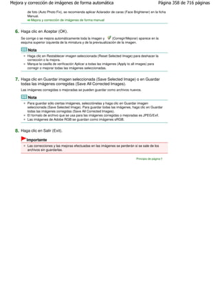 Mejora y corrección de imágenes de forma automática                                                    Página 358 de 716 páginas

         de foto (Auto Photo Fix), se recomienda aplicar Aclarador de caras (Face Brightener) en la ficha
         Manual.
           Mejora y corrección de imágenes de forma manual


  6. Haga clic en Aceptar (OK).
     Se corrige o se mejora automáticamente toda la imagen y          (Corregir/Mejorar) aparece en la
     esquina superior izquierda de la miniatura y de la previsualización de la imagen.

         Nota
         Haga clic en Restablecer imagen seleccionada (Reset Selected Image) para deshacer la
         corrección o la mejora.
         Marque la casilla de verificación Aplicar a todas las imágenes (Apply to all images) para
         corregir o mejorar todas las imágenes seleccionadas.


  7. Haga clic en Guardar imagen seleccionada (Save Selected Image) o en Guardar
     todas las imágenes corregidas (Save All Corrected Images).
     Las imágenes corregidas o mejoradas se pueden guardar como archivos nuevos.

         Nota
         Para guardar sólo ciertas imágenes, selecciónelas y haga clic en Guardar imagen
         seleccionada (Save Selected Image). Para guardar todas las imágenes, haga clic en Guardar
         todas las imágenes corregidas (Save All Corrected Images).
         El formato de archivo que se usa para las imágenes corregidas o mejoradas es JPEG/Exif.
         Las imágenes de Adobe RGB se guardan como imágenes sRGB.


  8. Haga clic en Salir (Exit).
        Importante
         Las correcciones y las mejoras efectuadas en las imágenes se perderán si se sale de los
         archivos sin guardarlas.

                                                                                      Principio de página
 