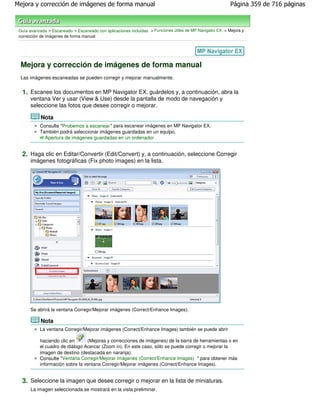 Mejora y corrección de imágenes de forma manual                                                            Página 359 de 716 páginas



 Guía avanzada > Escaneado > Escaneado con aplicaciones incluidas > Funciones útiles de MP Navigator EX > Mejora y
 corrección de imágenes de forma manual




 Mejora y corrección de imágenes de forma manual
 Las imágenes escaneadas se pueden corregir y mejorar manualmente.


  1. Escanee los documentos en MP Navigator EX, guárdelos y, a continuación, abra la
      ventana Ver y usar (View & Use) desde la pantalla de modo de navegación y
      seleccione las fotos que desee corregir o mejorar.

            Nota
           Consulte "Probemos a escanear " para escanear imágenes en MP Navigator EX.
           También podrá seleccionar imágenes guardadas en un equipo.
             Apertura de imágenes guardadas en un ordenador


  2. Haga clic en Editar/Convertir (Edit/Convert) y, a continuación, seleccione Corregir
      imágenes fotográficas (Fix photo images) en la lista.




      Se abrirá la ventana Corregir/Mejorar imágenes (Correct/Enhance Images).

            Nota
           La ventana Corregir/Mejorar imágenes (Correct/Enhance Images) también se puede abrir

           haciendo clic en      (Mejoras y correcciones de imágenes) de la barra de herramientas o en
           el cuadro de diálogo Acercar (Zoom in). En este caso, sólo se puede corregir o mejorar la
           imagen de destino (destacada en naranja).
           Consulte "Ventana Corregir/Mejorar imágenes (Correct/Enhance Images) " para obtener más
           información sobre la ventana Corregir/Mejorar imágenes (Correct/Enhance Images).


  3. Seleccione la imagen que desee corregir o mejorar en la lista de miniaturas.
      La imagen seleccionada se mostrará en la vista preliminar.
 