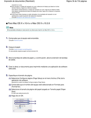 Impresión de documentos (Macintosh)                                                                        Página 36 de 716 páginas

            impresión en curso.
            Para cancelar un trabajo de impresión en curso, seleccione el trabajo que desee en la lista
            Nombre (Name) y haga clic en Eliminar (Delete).
            Para detener temporalmente un trabajo de impresión en curso, haga clic en Detener (Hold).
            Para detener temporalmente todos los trabajos de la lista, haga clic en Detener la impresora
            (Pause Printer).
            Si las líneas rectas impresas no están alineadas o los resultados de impresión no son
            satisfactorios, ajuste la posición del cabezal de impresión.
            Consulte Alineación del cabezal de impresión .




       Para Mac OS X v.10.4.x o Mac OS X v.10.3.9

        Nota
       Las pantallas utilizadas en esta sección se utilizan para imprimir con Mac OS X v.10.4.x.




  1.   Compruebe que el equipo esté encendido.
       Consulte Panel de control.




  2.   Cargue el papel.
       Consulte Carga de papel normal/fotográfico .
       En este ejemplo cargamos papel normal de tamaño A4.




  3.   Abra la bandeja de salida de papel y, a continuación, abra la extensión de bandeja
       de salida.



  4.   Cree (o abra) un documento para imprimirlo mediante una aplicación de software
       adecuada.



  5.   Especifique el tamaño de página.
       (1) Seleccione Configurar página (Page Setup) en el menú Archivo (File) de la
           aplicación de software.
            Aparecerá el cuadro de diálogo Configurar página (Page Setup).

       (2) Compruebe que el nombre del equipo esté seleccionado en Formato para
           (Format for).
       (3) Seleccione el tamaño de página del papel cargado en Tamaño papel (Paper
           Size).
            En este caso seleccionamos A4.

       (4) Haga clic en OK.
 