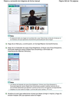 Mejora y corrección de imágenes de forma manual                                                    Página 360 de 716 páginas




         Nota
         Si seleccionó sólo una imagen en la ventana Ver y usar (View & Use), la lista de miniaturas no
         se mostrará, sino que aparecerá únicamente la previsualización de la imagen.


  4. Haga clic en Manual y, a continuación, en Corregir/Mejorar (Correct/Enhance).

  5. Haga clic en Aclarador de caras (Face Brightener), Enfocar cara (Face Sharpener),
     Suavizado digital de rostros (Digital Face Smoothing) o Eliminador de
     imperfecciones (Blemish Remover).




         Nota
         Los efectos de Aclarador de caras (Face Brightener), Enfocar cara (Face Sharpener) y
         Suavizado digital de rostros (Digital Face Smoothing) se pueden modificar haciendo clic en
         los controles deslizantes que aparecen cuando se hace clic en los botones correspondientes.
         Desplace el cursor sobre la imagen. La forma del cursor cambia a       (cruz).


  6. Arrastre el cursor para seleccionar el área que desee corregir o mejorar y haga clic
     el botón Aceptar (OK) que aparece sobre la imagen.
 