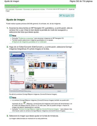Ajuste de imagen                                                                                           Página 362 de 716 páginas



 Guía avanzada > Escaneado > Escaneado con aplicaciones incluidas > Funciones útiles de MP Navigator EX > Ajuste de
 imagen




 Ajuste de imagen
 Puede realizar ajustes precisos del brillo general, el contraste, etc. de las imágenes.


  1. Escanee los documentos en MP Navigator EX, guárdelos y, a continuación, abra la
      ventana Ver y usar (View & Use) desde la pantalla de modo de navegación y
      seleccione las fotos que desee ajustar.

            Nota
           Consulte "Probemos a escanear " para escanear imágenes en MP Navigator EX.
           También podrá seleccionar imágenes guardadas en un equipo.
             Apertura de imágenes guardadas en un ordenador


  2. Haga clic en Editar/Convertir (Edit/Convert) y, a continuación, seleccione Corregir
      imágenes fotográficas (Fix photo images) en la lista.




      Se abrirá la ventana Corregir/Mejorar imágenes (Correct/Enhance Images).

            Nota
           La ventana Corregir/Mejorar imágenes (Correct/Enhance Images) también se puede abrir

           haciendo clic en      (Mejoras y correcciones de imágenes) de la barra de herramientas o en
           el cuadro de diálogo Acercar (Zoom in). En este caso, sólo se puede corregir o mejorar la
           imagen de destino (destacada en naranja).
           Consulte "Ventana Corregir/Mejorar imágenes (Correct/Enhance Images) " para obtener más
           información sobre la ventana Corregir/Mejorar imágenes (Correct/Enhance Images).


  3. Seleccione la imagen que desee ajustar en la lista de miniaturas.
      La imagen seleccionada se mostrará en la vista preliminar.
 