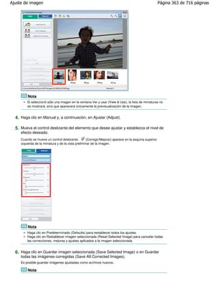 Ajuste de imagen                                                                                        Página 363 de 716 páginas




         Nota
         Si seleccionó sólo una imagen en la ventana Ver y usar (View & Use), la lista de miniaturas no
         se mostrará, sino que aparecerá únicamente la previsualización de la imagen.


  4. Haga clic en Manual y, a continuación, en Ajustar (Adjust).

  5. Mueva el control deslizante del elemento que desee ajustar y establezca el nivel de
     efecto deseado.
     Cuando se mueve un control deslizante,         (Corregir/Mejorar) aparece en la esquina superior
     izquierda de la miniatura y de la vista preliminar de la imagen.




         Nota
         Haga clic en Predeterminado (Defaults) para restablecer todos los ajustes.
         Haga clic en Restablecer imagen seleccionada (Reset Selected Image) para cancelar todas
         las correcciones, mejoras y ajustes aplicados a la imagen seleccionada.


  6. Haga clic en Guardar imagen seleccionada (Save Selected Image) o en Guardar
     todas las imágenes corregidas (Save All Corrected Images).
     Es posible guardar imágenes ajustadas como archivos nuevos.

         Nota
 
