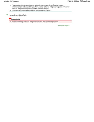 Ajuste de imagen                                                                                  Página 364 de 716 páginas

         Para guardar sólo ciertas imágenes, selecciónelas y haga clic en Guardar imagen
         seleccionada (Save Selected Image). Para guardar todas las imágenes, haga clic en Guardar
         todas las imágenes corregidas (Save All Corrected Images).
         El formato de archivo de las imágenes ajustadas es JPEG/Exif.


  7. Haga clic en Salir (Exit).
        Importante
         Si sale antes de guardar las imágenes ajustadas, los ajustes se perderán.

                                                                                 Principio de página
 