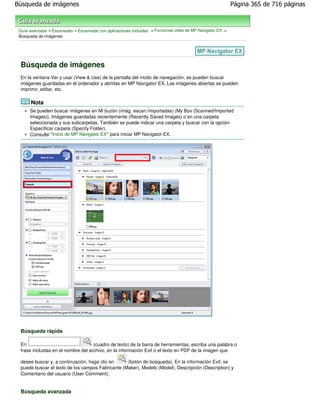 Búsqueda de imágenes                                                                                        Página 365 de 716 páginas



 Guía avanzada > Escaneado > Escaneado con aplicaciones incluidas > Funciones útiles de MP Navigator EX >
 Búsqueda de imágenes




 Búsqueda de imágenes
 En la ventana Ver y usar (View & Use) de la pantalla del modo de navegación, se pueden buscar
 imágenes guardadas en el ordenador y abrirlas en MP Navigator EX. Las imágenes abiertas se pueden
 imprimir, editar, etc.

       Nota
      Se pueden buscar imágenes en Mi buzón (imág. escan./importadas) (My Box (Scanned/Imported
      Images)), Imágenes guardadas recientemente (Recently Saved Images) o en una carpeta
      seleccionada y sus subcarpetas. También se puede indicar una carpeta y buscar con la opción
      Especificar carpeta (Specify Folder).
      Consulte " Inicio de MP Navigator EX" para iniciar MP Navigator EX.




 Búsqueda rápida

 En                                 (cuadro de texto) de la barra de herramientas, escriba una palabra o
 frase incluidas en el nombre del archivo, en la información Exif o el texto en PDF de la imagen que

 desee buscar y, a continuación, haga clic en     (botón de búsqueda). En la información Exif, se
 puede buscar el texto de los campos Fabricante (Maker), Modelo (Model), Descripción (Description) y
 Comentario del usuario (User Comment).


 Búsqueda avanzada
 