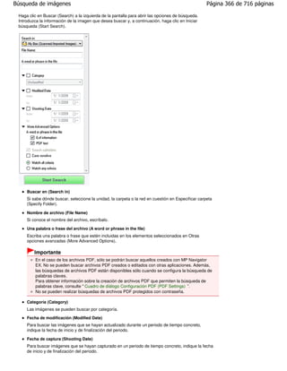 Búsqueda de imágenes                                                                                Página 366 de 716 páginas

 Haga clic en Buscar (Search) a la izquierda de la pantalla para abrir las opciones de búsqueda.
 Introduzca la información de la imagen que desea buscar y, a continuación, haga clic en Iniciar
 búsqueda (Start Search).




     Buscar en (Search in)
     Si sabe dónde buscar, seleccione la unidad, la carpeta o la red en cuestión en Especificar carpeta
     (Specify Folder).

     Nombre de archivo (File Name)
     Si conoce el nombre del archivo, escríbalo.

     Una palabra o frase del archivo (A word or phrase in the file)
     Escriba una palabra o frase que estén incluidas en los elementos seleccionados en Otras
     opciones avanzadas (More Advanced Options).

         Importante
         En el caso de los archivos PDF, sólo se podrán buscar aquellos creados con MP Navigator
         EX. No se pueden buscar archivos PDF creados o editados con otras aplicaciones. Además,
         las búsquedas de archivos PDF están disponibles sólo cuando se configura la búsqueda de
         palabras claves.
         Para obtener información sobre la creación de archivos PDF que permiten la búsqueda de
         palabras clave, consulte " Cuadro de diálogo Configuración PDF (PDF Settings) ".
         No se pueden realizar búsquedas de archivos PDF protegidos con contraseña.

     Categoría (Category)
     Las imágenes se pueden buscar por categoría.
     Fecha de modificación (Modified Date)
     Para buscar las imágenes que se hayan actualizado durante un periodo de tiempo concreto,
     indique la fecha de inicio y de finalización del periodo.

     Fecha de captura (Shooting Date)
     Para buscar imágenes que se hayan capturado en un periodo de tiempo concreto, indique la fecha
     de inicio y de finalización del periodo.
 