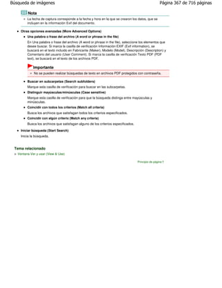 Búsqueda de imágenes                                                                                 Página 367 de 716 páginas

         Nota
         La fecha de captura corresponde a la fecha y hora en la que se crearon los datos, que se
         incluyen en la información Exif del documento.

     Otras opciones avanzadas (More Advanced Options)
         Una palabra o frase del archivo (A word or phrase in the file)
         En Una palabra o frase del archivo (A word or phrase in the file), seleccione los elementos que
         desee buscar. Si marca la casilla de verificación Información EXIF (Exif information), se
         buscará en el texto incluido en Fabricante (Maker), Modelo (Model), Descripción (Description) y
         Comentario del usuario (User Comment). Si marca la casilla de verificación Texto PDF (PDF
         text), se buscará en el texto de los archivos PDF.

             Importante
             No se pueden realizar búsquedas de texto en archivos PDF protegidos con contraseña.

         Buscar en subcarpetas (Search subfolders)
         Marque esta casilla de verificación para buscar en las subcarpetas.
         Distinguir mayúsculas/minúsculas (Case sensitive)
         Marque esta casilla de verificación para que la búsqueda distinga entre mayúsculas y
         minúsculas.
         Coincidir con todos los criterios (Match all criteria)
         Busca los archivos que satisfagan todos los criterios especificados.
         Coincidir con algún criterio (Match any criteria)
         Busca los archivos que satisfagan alguno de los criterios especificados.
     Iniciar búsqueda (Start Search)
     Inicia la búsqueda.


 Tema relacionado
   Ventana Ver y usar (View & Use)

                                                                                    Principio de página
 