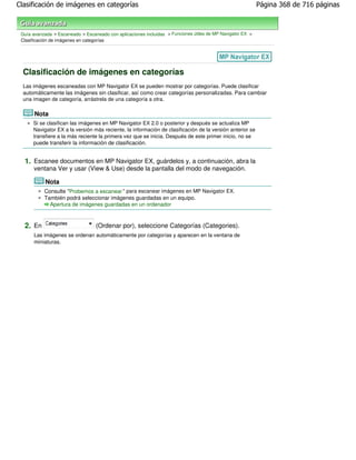 Clasificación de imágenes en categorías                                                                     Página 368 de 716 páginas



 Guía avanzada > Escaneado > Escaneado con aplicaciones incluidas > Funciones útiles de MP Navigator EX >
 Clasificación de imágenes en categorías




  Clasificación de imágenes en categorías
  Las imágenes escaneadas con MP Navigator EX se pueden mostrar por categorías. Puede clasificar
  automáticamente las imágenes sin clasificar, así como crear categorías personalizadas. Para cambiar
  una imagen de categoría, arrástrela de una categoría a otra.

       Nota
      Si se clasifican las imágenes en MP Navigator EX 2.0 o posterior y después se actualiza MP
      Navigator EX a la versión más reciente, la información de clasificación de la versión anterior se
      transfiere a la más reciente la primera vez que se inicia. Después de este primer inicio, no se
      puede transferir la información de clasificación.


  1. Escanee documentos en MP Navigator EX, guárdelos y, a continuación, abra la
      ventana Ver y usar (View & Use) desde la pantalla del modo de navegación.

           Nota
           Consulte "Probemos a escanear " para escanear imágenes en MP Navigator EX.
           También podrá seleccionar imágenes guardadas en un equipo.
             Apertura de imágenes guardadas en un ordenador



  2. En                           (Ordenar por), seleccione Categorías (Categories).
      Las imágenes se ordenan automáticamente por categorías y aparecen en la ventana de
      miniaturas.
 