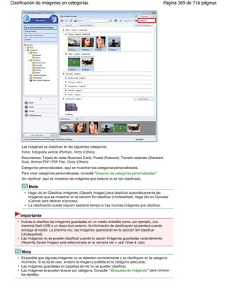 Clasificación de imágenes en categorías                                                             Página 369 de 716 páginas




     Las imágenes se clasifican en las siguientes categorías.
     Fotos: Fotografía vertical (Portrait), Otros (Others)
     Documentos: Tarjeta de visita (Business Card), Postal (Postcard), Tamaño estándar (Standard
     Size), Archivo PDF (PDF File), Otros (Others)
     Categorías personalizadas: aquí se muestran las categorías personalizadas.
     Para crear categorías personalizadas, consulte "Creación de categorías personalizadas ".
     Sin clasificar: aquí se muestran las imágenes que todavía no se han clasificado.

          Nota
         Haga clic en Clasificar imágenes (Classify Images) para clasificar automáticamente las
         imágenes que se muestran en la sección Sin clasificar (Unclassified). Haga clic en Cancelar
         (Cancel) para detener el proceso.
         La clasificación puede requerir bastante tiempo si hay muchas imágenes que clasificar.


     Importante
     Incluso si clasifica las imágenes guardadas en un medio extraíble como, por ejemplo, una
     memoria flash USB o un disco duro externo, la información de clasificación se perderá cuando
     extraiga el medio. La próxima vez, las imágenes aparecerán en la sección Sin clasificar
     (Unclassified).
     Las imágenes no se pueden clasificar cuando la opción Imágenes guardadas recientemente
     (Recently Saved Images) está seleccionada en la ventana Ver y usar (View & Use).

     Nota
     Es posible que algunas imágenes no se detecten correctamente y se clasifiquen en la categoría
     incorrecta. Si se da el caso, arrastre la imagen y suéltela en la categoría adecuada.
     Las imágenes guardadas en carpetas de red no se pueden clasificar.
     Las imágenes se pueden buscar por categoría. Consulte " Búsqueda de imágenes " para conocer
     los detalles.
 