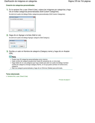 Clasificación de imágenes en categorías                                                             Página 370 de 716 páginas

  Creación de categorías personalizadas

  1. En la ventana Ver y usar (View & Use), ordene las imágenes por categorías y haga
     clic en Editar categorías personalizadas (Edit Custom Categories).
     Se abrirá el cuadro de diálogo Editar categorías personalizadas (Edit Custom Categories).




  2. Haga clic en Agregar a la lista (Add to List).
     Se abrirá el cuadro de diálogo Agregar categoría (Add Category).




  3. Escriba un valor en Nombre de categoría (Category name) y haga clic en Aceptar
     (OK).

         Nota
         Puede crear 20 categorías personalizadas como máximo.
         Cada nombre de categoría puede tener hasta 50 caracteres de un único byte.
         Haga doble clic en una categoría que haya creado para abrir el cuadro de diálogo Cambiar
         nombre de categoría (Change Category Name), en el que podrá cambiar el nombre de la
         categoría.
         Elija una categoría personalizada y haga clic en Eliminar (Delete) para eliminarla.



  Tema relacionado
   Ventana Ver y usar (View & Use)

                                                                                   Principio de página
 