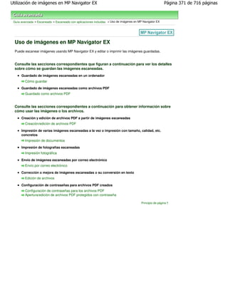 Utilización de imágenes en MP Navigator EX                                                                Página 371 de 716 páginas



 Guía avanzada > Escaneado > Escaneado con aplicaciones incluidas > Uso de imágenes en MP Navigator EX




  Uso de imágenes en MP Navigator EX
  Puede escanear imágenes usando MP Navigator EX y editar o imprimir las imágenes guardadas.


  Consulte las secciones correspondientes que figuran a continuación para ver los detalles
  sobre cómo se guardan las imágenes escaneadas.
      Guardado de imágenes escaneadas en un ordenador
         Cómo guardar
      Guardado de imágenes escaneadas como archivos PDF
         Guardado como archivos PDF


  Consulte las secciones correspondientes a continuación para obtener información sobre
  cómo usar las imágenes o los archivos.
      Creación y edición de archivos PDF a partir de imágenes escaneadas
         Creación/edición de archivos PDF

      Impresión de varias imágenes escaneadas a la vez o impresión con tamaño, calidad, etc.
      concretos
         Impresión de documentos
      Impresión de fotografías escaneadas
         Impresión fotográfica

      Envío de imágenes escaneadas por correo electrónico
         Envío por correo electrónico

      Corrección o mejora de imágenes escaneadas o su conversión en texto
         Edición de archivos

      Configuración de contraseñas para archivos PDF creados
         Configuración de contraseñas para los archivos PDF
         Apertura/edición de archivos PDF protegidos con contraseña

                                                                                         Principio de página
 