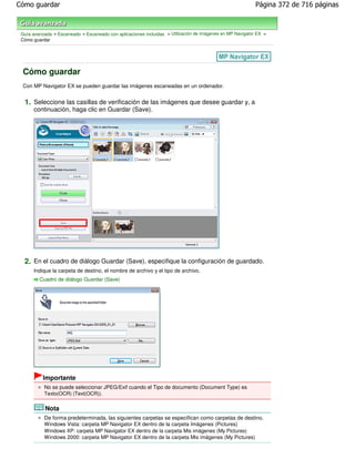 Cómo guardar                                                                                               Página 372 de 716 páginas



 Guía avanzada > Escaneado > Escaneado con aplicaciones incluidas > Utilización de imágenes en MP Navigator EX >
 Cómo guardar




 Cómo guardar
 Con MP Navigator EX se pueden guardar las imágenes escaneadas en un ordenador.


  1. Seleccione las casillas de verificación de las imágenes que desee guardar y, a
      continuación, haga clic en Guardar (Save).




  2. En el cuadro de diálogo Guardar (Save), especifique la configuración de guardado.
      Indique la carpeta de destino, el nombre de archivo y el tipo de archivo.
         Cuadro de diálogo Guardar (Save)




           Importante
           No se puede seleccionar JPEG/Exif cuando el Tipo de documento (Document Type) es
           Texto(OCR) (Text(OCR)).


            Nota
           De forma predeterminada, las siguientes carpetas se especifican como carpetas de destino.
           Windows Vista: carpeta MP Navigator EX dentro de la carpeta Imágenes (Pictures)
           Windows XP: carpeta MP Navigator EX dentro de la carpeta Mis imágenes (My Pictures)
           Windows 2000: carpeta MP Navigator EX dentro de la carpeta Mis imágenes (My Pictures)
 