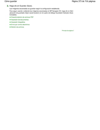 Cómo guardar                                                                                      Página 373 de 716 páginas

  3. Haga clic en Guardar (Save).
     Las imágenes escaneadas se guardan según la configuración establecida.
     Para seguir usando o editando las imágenes escaneadas en MP Navigator EX, haga clic en Abrir
     ubicación de guardado (Open saved location) en el cuadro de diálogo Guardado finalizado (Save
     Complete).
       Creación/edición de archivos PDF
       Impresión de documentos
       Impresión fotográfica
       Envío por correo electrónico
       Edición de archivos

                                                                                 Principio de página
 