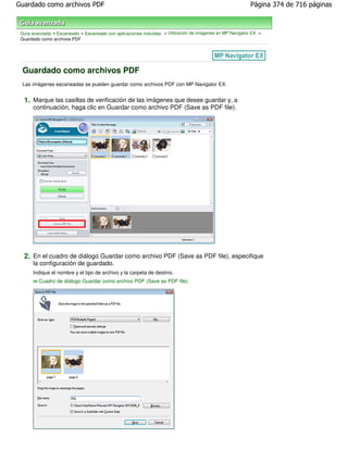 Guardado como archivos PDF                                                                                 Página 374 de 716 páginas



 Guía avanzada > Escaneado > Escaneado con aplicaciones incluidas > Utilización de imágenes en MP Navigator EX >
 Guardado como archivos PDF




 Guardado como archivos PDF
 Las imágenes escaneadas se pueden guardar como archivos PDF con MP Navigator EX.


  1. Marque las casillas de verificación de las imágenes que desee guardar y, a
      continuación, haga clic en Guardar como archivo PDF (Save as PDF file).




  2. En el cuadro de diálogo Guardar como archivo PDF (Save as PDF file), especifique
      la configuración de guardado.
      Indique el nombre y el tipo de archivo y la carpeta de destino.
         Cuadro de diálogo Guardar como archivo PDF (Save as PDF file)
 