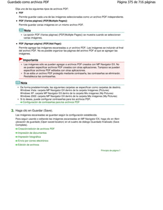 Guardado como archivos PDF                                                                           Página 375 de 716 páginas

     Elija uno de los siguientes tipos de archivos PDF:
        PDF
        Permite guardar cada una de las imágenes seleccionadas como un archivo PDF independiente.
        PDF (Varias páginas) (PDF(Multiple Pages))
        Permite guardar varias imágenes en un mismo archivo PDF.

              Nota
              La opción PDF (Varias páginas) (PDF(Multiple Pages)) se muestra cuando se seleccionan
              varias imágenes.

        PDF (Agregar página) (PDF(Add Page))
        Permite agregar las imágenes escaneadas a un archivo PDF. Las imágenes se incluirán al final
        del archivo PDF. No es posible organizar las páginas del archivo PDF al que se agregan las
        imágenes.

            Importante
              Las imágenes sólo se pueden agregar a archivos PDF creados con MP Navigator EX. No
              se pueden especificar archivos PDF creados con otras aplicaciones. Tampoco se pueden
              especificar archivos PDF editados con otras aplicaciones.
              Si se edita un archivo PDF protegido mediante contraseña, las contraseñas se eliminarán.
              Restablezca las contraseñas.

         Nota
         De forma predeterminada, las siguientes carpetas se especifican como carpetas de destino.
         Windows Vista: carpeta MP Navigator EX dentro de la carpeta Imágenes (Pictures)
         Windows XP: carpeta MP Navigator EX dentro de la carpeta Mis imágenes (My Pictures)
         Windows 2000: carpeta MP Navigator EX dentro de la carpeta Mis imágenes (My Pictures)
         Si lo desea, puede configurar contraseñas para los archivos PDF.
            Configuración de contraseñas para los archivos PDF


  3. Haga clic en Guardar (Save).
     Las imágenes escaneadas se guardan según la configuración establecida.
     Para seguir usando o editando las imágenes escaneadas en MP Navigator EX, haga clic en Abrir
     ubicación de guardado (Open saved location) en el cuadro de diálogo Guardado finalizado (Save
     Complete).
       Creación/edición de archivos PDF
       Impresión de documentos
       Impresión fotográfica
       Envío por correo electrónico
       Edición de archivos

                                                                                    Principio de página
 