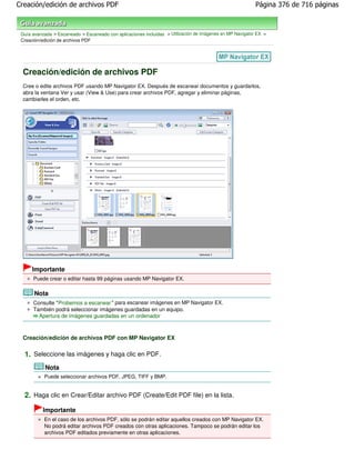 Creación/edición de archivos PDF                                                                           Página 376 de 716 páginas



 Guía avanzada > Escaneado > Escaneado con aplicaciones incluidas > Utilización de imágenes en MP Navigator EX >
 Creación/edición de archivos PDF




  Creación/edición de archivos PDF
  Cree o edite archivos PDF usando MP Navigator EX. Después de escanear documentos y guardarlos,
  abra la ventana Ver y usar (View & Use) para crear archivos PDF, agregar y eliminar páginas,
  cambiarles el orden, etc.




      Importante
      Puede crear o editar hasta 99 páginas usando MP Navigator EX.

       Nota
      Consulte "Probemos a escanear " para escanear imágenes en MP Navigator EX.
      También podrá seleccionar imágenes guardadas en un equipo.
        Apertura de imágenes guardadas en un ordenador



  Creación/edición de archivos PDF con MP Navigator EX

  1. Seleccione las imágenes y haga clic en PDF.
            Nota
           Puede seleccionar archivos PDF, JPEG, TIFF y BMP.


  2. Haga clic en Crear/Editar archivo PDF (Create/Edit PDF file) en la lista.
           Importante
           En el caso de los archivos PDF, sólo se podrán editar aquellos creados con MP Navigator EX.
           No podrá editar archivos PDF creados con otras aplicaciones. Tampoco se podrán editar los
           archivos PDF editados previamente en otras aplicaciones.
 