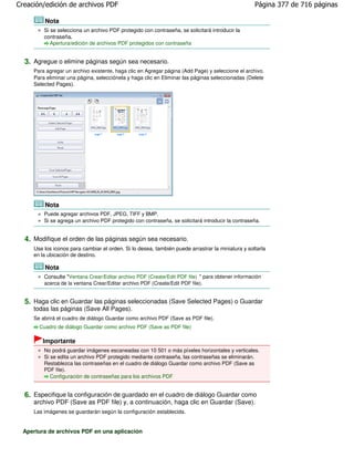 Creación/edición de archivos PDF                                                                   Página 377 de 716 páginas

         Nota
         Si se selecciona un archivo PDF protegido con contraseña, se solicitará introducir la
         contraseña.
            Apertura/edición de archivos PDF protegidos con contraseña


  3. Agregue o elimine páginas según sea necesario.
     Para agregar un archivo existente, haga clic en Agregar página (Add Page) y seleccione el archivo.
     Para eliminar una página, selecciónela y haga clic en Eliminar las páginas seleccionadas (Delete
     Selected Pages).




         Nota
         Puede agregar archivos PDF, JPEG, TIFF y BMP.
         Si se agrega un archivo PDF protegido con contraseña, se solicitará introducir la contraseña.


  4. Modifique el orden de las páginas según sea necesario.
     Use los iconos para cambiar el orden. Si lo desea, también puede arrastrar la miniatura y soltarla
     en la ubicación de destino.

         Nota
         Consulte "Ventana Crear/Editar archivo PDF (Create/Edit PDF file) " para obtener información
         acerca de la ventana Crear/Editar archivo PDF (Create/Edit PDF file).


  5. Haga clic en Guardar las páginas seleccionadas (Save Selected Pages) o Guardar
     todas las páginas (Save All Pages).
     Se abrirá el cuadro de diálogo Guardar como archivo PDF (Save as PDF file).
       Cuadro de diálogo Guardar como archivo PDF (Save as PDF file)

         Importante
         No podrá guardar imágenes escaneadas con 10 501 o más píxeles horizontales y verticales.
         Si se edita un archivo PDF protegido mediante contraseña, las contraseñas se eliminarán.
         Restablezca las contraseñas en el cuadro de diálogo Guardar como archivo PDF (Save as
         PDF file).
            Configuración de contraseñas para los archivos PDF


  6. Especifique la configuración de guardado en el cuadro de diálogo Guardar como
     archivo PDF (Save as PDF file) y, a continuación, haga clic en Guardar (Save).
     Las imágenes se guardarán según la configuración establecida.


  Apertura de archivos PDF en una aplicación
 