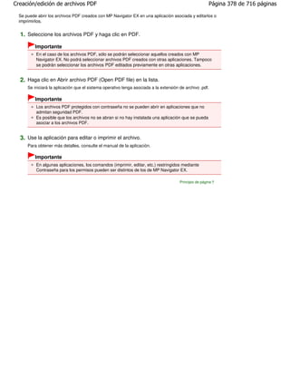 Creación/edición de archivos PDF                                                                        Página 378 de 716 páginas

  Se puede abrir los archivos PDF creados con MP Navigator EX en una aplicación asociada y editarlos o
  imprimirlos.


  1. Seleccione los archivos PDF y haga clic en PDF.
          Importante
           En el caso de los archivos PDF, sólo se podrán seleccionar aquellos creados con MP
           Navigator EX. No podrá seleccionar archivos PDF creados con otras aplicaciones. Tampoco
           se podrán seleccionar los archivos PDF editados previamente en otras aplicaciones.


  2. Haga clic en Abrir archivo PDF (Open PDF file) en la lista.
      Se iniciará la aplicación que el sistema operativo tenga asociada a la extensión de archivo .pdf.

          Importante
           Los archivos PDF protegidos con contraseña no se pueden abrir en aplicaciones que no
           admitan seguridad PDF.
           Es posible que los archivos no se abran si no hay instalada una aplicación que se pueda
           asociar a los archivos PDF.


  3. Use la aplicación para editar o imprimir el archivo.
      Para obtener más detalles, consulte el manual de la aplicación.

          Importante
           En algunas aplicaciones, los comandos (imprimir, editar, etc.) restringidos mediante
           Contraseña para los permisos pueden ser distintos de los de MP Navigator EX.

                                                                                       Principio de página
 