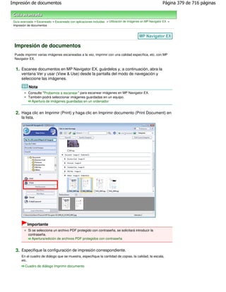 Impresión de documentos                                                                                    Página 379 de 716 páginas



 Guía avanzada > Escaneado > Escaneado con aplicaciones incluidas > Utilización de imágenes en MP Navigator EX >
 Impresión de documentos




 Impresión de documentos
 Puede imprimir varias imágenes escaneadas a la vez, imprimir con una calidad específica, etc. con MP
 Navigator EX.


  1. Escanee documentos en MP Navigator EX, guárdelos y, a continuación, abra la
      ventana Ver y usar (View & Use) desde la pantalla del modo de navegación y
      seleccione las imágenes.

            Nota
           Consulte "Probemos a escanear " para escanear imágenes en MP Navigator EX.
           También podrá seleccionar imágenes guardadas en un equipo.
             Apertura de imágenes guardadas en un ordenador


  2. Haga clic en Imprimir (Print) y haga clic en Imprimir documento (Print Document) en
      la lista.




           Importante
           Si se selecciona un archivo PDF protegido con contraseña, se solicitará introducir la
           contraseña.
              Apertura/edición de archivos PDF protegidos con contraseña


  3. Especifique la configuración de impresión correspondiente.
      En el cuadro de diálogo que se muestra, especifique la cantidad de copias, la calidad, la escala,
      etc.
         Cuadro de diálogo Imprimir documento
 