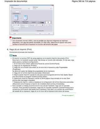 Impresión de documentos                                                                             Página 380 de 716 páginas




        Importante
         Con el tamaño normal (100%), size es posible que algunas imágenes se impriman
         pequeñas o con algunas partes recortadas. En este caso, seleccione la opción Auto para
         cambiar el tamaño de la impresión en función del tamaño del papel.


  4. Haga clic en Imprimir (Print).
     Comenzará el proceso de impresión.

         Nota
         Al imprimir un archivo PDF de varias páginas con la opción Imprimir documento (Print
         Document), la impresión puede tardar más tiempo en función del ordenador. En tal caso, siga
         estos pasos y cambie la configuración.
         1. En el menú Inicio (Start), seleccione Panel de control (Control Panel).
         2. Haga clic en Impresoras (Printers).
         3. Haga clic con el botón secundario en el icono de la impresora y elija Propiedades
         (Properties).
         Se abrirá el cuadro de diálogo de propiedades de la impresora.
         4. Haga clic en la ficha Opciones avanzadas (Advanced).
         5. Elija la opción Imprimir usando la cola para que el programa termine más rápido (Spool
         print documents so program finishes printing faster).
         6. Seleccione Iniciar la impresión cuando la última página haya entrado en la cola (Start
         printing after last page is spooled).
         7. Después de imprimir, vuelva a establecer la configuración de la ficha Opciones avanzadas
         (Advanced) como Empezar a imprimir de inmediato (Start printing immediately).
         Para cancelar un trabajo durante el envío a la cola de impresión, haga clic en Cancelar
         (Cancel). Para cancelar la impresión, haga clic en Cancelar impresión (Cancel Printing) de la
         ventana de confirmación del estado de la impresora. Para abrir una ventana de confirmación
         del estado de la impresora, haga clic en el icono de la impresora de la barra de tareas.

                                                                                   Principio de página
 