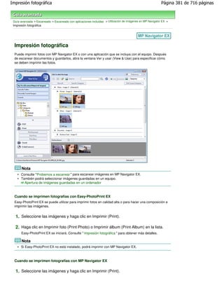 Impresión fotográfica                                                                                      Página 381 de 716 páginas



 Guía avanzada > Escaneado > Escaneado con aplicaciones incluidas > Utilización de imágenes en MP Navigator EX >
 Impresión fotográfica




  Impresión fotográfica
  Puede imprimir fotos con MP Navigator EX o con una aplicación que se incluya con el equipo. Después
  de escanear documentos y guardarlos, abra la ventana Ver y usar (View & Use) para especificar cómo
  se deben imprimir las fotos.




       Nota
      Consulte "Probemos a escanear " para escanear imágenes en MP Navigator EX.
      También podrá seleccionar imágenes guardadas en un equipo.
        Apertura de imágenes guardadas en un ordenador



  Cuando se imprimen fotografías con Easy-PhotoPrint EX
  Easy-PhotoPrint EX se puede utilizar para imprimir fotos en calidad alta o para hacer una composición e
  imprimir las imágenes.


  1. Seleccione las imágenes y haga clic en Imprimir (Print).

  2. Haga clic en Imprimir foto (Print Photo) o Imprimir álbum (Print Album) en la lista.
      Easy-PhotoPrint EX se iniciará. Consulte " Impresión fotográfica " para obtener más detalles.

       Nota
      Si Easy-PhotoPrint EX no está instalado, podrá imprimir con MP Navigator EX.



  Cuando se imprimen fotografías con MP Navigator EX

  1. Seleccione las imágenes y haga clic en Imprimir (Print).
 