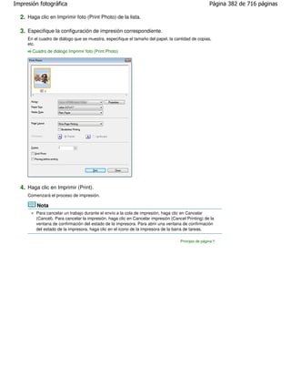 Impresión fotográfica                                                                                Página 382 de 716 páginas

  2. Haga clic en Imprimir foto (Print Photo) de la lista.

  3. Especifique la configuración de impresión correspondiente.
     En el cuadro de diálogo que se muestra, especifique el tamaño del papel, la cantidad de copias,
     etc.
       Cuadro de diálogo Imprimir foto (Print Photo)




  4. Haga clic en Imprimir (Print).
     Comenzará el proceso de impresión.

         Nota
         Para cancelar un trabajo durante el envío a la cola de impresión, haga clic en Cancelar
         (Cancel). Para cancelar la impresión, haga clic en Cancelar impresión (Cancel Printing) de la
         ventana de confirmación del estado de la impresora. Para abrir una ventana de confirmación
         del estado de la impresora, haga clic en el icono de la impresora de la barra de tareas.

                                                                                    Principio de página
 