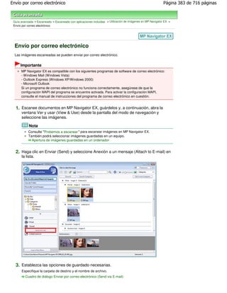 Envío por correo electrónico                                                                               Página 383 de 716 páginas



 Guía avanzada > Escaneado > Escaneado con aplicaciones incluidas > Utilización de imágenes en MP Navigator EX >
 Envío por correo electrónico




  Envío por correo electrónico
  Las imágenes escaneadas se pueden enviar por correo electrónico.


      Importante
      MP Navigator EX es compatible con los siguientes programas de software de correo electrónico:
      - Windows Mail (Windows Vista)
      - Outlook Express (Windows XP/Windows 2000)
      - Microsoft Outlook
      Si un programa de correo electrónico no funciona correctamente, asegúrese de que la
      configuración MAPI del programa se encuentre activada. Para activar la configuración MAPI,
      consulte el manual de instrucciones del programa de correo electrónico en cuestión.


  1. Escanee documentos en MP Navigator EX, guárdelos y, a continuación, abra la
      ventana Ver y usar (View & Use) desde la pantalla del modo de navegación y
      seleccione las imágenes.

            Nota
           Consulte "Probemos a escanear " para escanear imágenes en MP Navigator EX.
           También podrá seleccionar imágenes guardadas en un equipo.
             Apertura de imágenes guardadas en un ordenador


  2. Haga clic en Enviar (Send) y seleccione Anexión a un mensaje (Attach to E-mail) en
      la lista.




  3. Establezca las opciones de guardado necesarias.
      Especifique la carpeta de destino y el nombre de archivo.
         Cuadro de diálogo Enviar por correo electrónico (Send via E-mail)
 