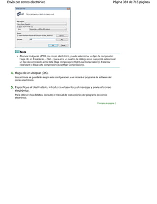 Envío por correo electrónico                                                                          Página 384 de 716 páginas




         Nota
         Al enviar imágenes JPEG por correo electrónico, puede seleccionar un tipo de compresión.
         Haga clic en Establecer... (Set...) para abrir un cuadro de diálogo en el que podrá seleccionar
         un tipo de compresión entre Alta (Baja compresión) (High(Low Compression)), Estándar
         (Standard) o Baja (Alta compresión) (Low(High Compression)).


  4. Haga clic en Aceptar (OK).
     Los archivos se guardarán según esta configuración y se iniciará el programa de software del
     correo electrónico.


  5. Especifique el destinatario, introduzca el asunto y el mensaje y envíe el correo
     electrónico.
     Para obtener más detalles, consulte el manual de instrucciones del programa de correo
     electrónico.

                                                                                     Principio de página
 