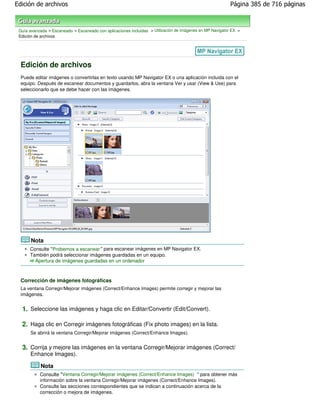 Edición de archivos                                                                                        Página 385 de 716 páginas



 Guía avanzada > Escaneado > Escaneado con aplicaciones incluidas > Utilización de imágenes en MP Navigator EX >
 Edición de archivos




  Edición de archivos
  Puede editar imágenes o convertirlas en texto usando MP Navigator EX o una aplicación incluida con el
  equipo. Después de escanear documentos y guardarlos, abra la ventana Ver y usar (View & Use) para
  seleccionarlo que se debe hacer con las imágenes.




       Nota
      Consulte "Probemos a escanear " para escanear imágenes en MP Navigator EX.
      También podrá seleccionar imágenes guardadas en un equipo.
        Apertura de imágenes guardadas en un ordenador



  Corrección de imágenes fotográficas
  La ventana Corregir/Mejorar imágenes (Correct/Enhance Images) permite corregir y mejorar las
  imágenes.


  1. Seleccione las imágenes y haga clic en Editar/Convertir (Edit/Convert).

  2. Haga clic en Corregir imágenes fotográficas (Fix photo images) en la lista.
      Se abrirá la ventana Corregir/Mejorar imágenes (Correct/Enhance Images).


  3. Corrija y mejore las imágenes en la ventana Corregir/Mejorar imágenes (Correct/
      Enhance Images).

            Nota
           Consulte "Ventana Corregir/Mejorar imágenes (Correct/Enhance Images) " para obtener más
           información sobre la ventana Corregir/Mejorar imágenes (Correct/Enhance Images).
           Consulte las secciones correspondientes que se indican a continuación acerca de la
           corrección o mejora de imágenes.
 