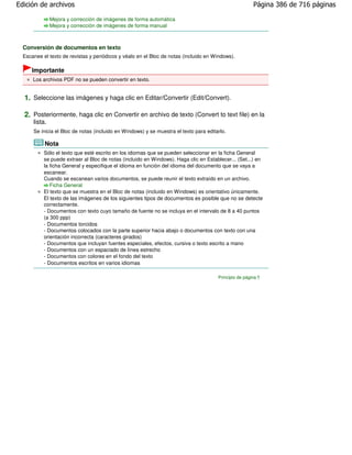 Edición de archivos                                                                                     Página 386 de 716 páginas

               Mejora y corrección de imágenes de forma automática
               Mejora y corrección de imágenes de forma manual



  Conversión de documentos en texto
  Escanee el texto de revistas y periódicos y véalo en el Bloc de notas (incluido en Windows).

     Importante
      Los archivos PDF no se pueden convertir en texto.


  1. Seleccione las imágenes y haga clic en Editar/Convertir (Edit/Convert).

  2. Posteriormente, haga clic en Convertir en archivo de texto (Convert to text file) en la
      lista.
      Se inicia el Bloc de notas (incluido en Windows) y se muestra el texto para editarlo.

           Nota
           Sólo el texto que esté escrito en los idiomas que se pueden seleccionar en la ficha General
           se puede extraer al Bloc de notas (incluido en Windows). Haga clic en Establecer... (Set...) en
           la ficha General y especifique el idioma en función del idioma del documento que se vaya a
           escanear.
           Cuando se escanean varios documentos, se puede reunir el texto extraído en un archivo.
              Ficha General
           El texto que se muestra en el Bloc de notas (incluido en Windows) es orientativo únicamente.
           El texto de las imágenes de los siguientes tipos de documentos es posible que no se detecte
           correctamente.
           - Documentos con texto cuyo tamaño de fuente no se incluya en el intervalo de 8 a 40 puntos
           (a 300 ppp)
           - Documentos torcidos
           - Documentos colocados con la parte superior hacia abajo o documentos con texto con una
           orientación incorrecta (caracteres girados)
           - Documentos que incluyan fuentes especiales, efectos, cursiva o texto escrito a mano
           - Documentos con un espaciado de línea estrecho
           - Documentos con colores en el fondo del texto
           - Documentos escritos en varios idiomas

                                                                                       Principio de página
 