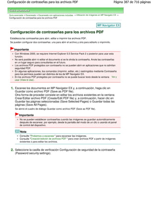 Configuración de contraseñas para los archivos PDF                                                         Página 387 de 716 páginas



 Guía avanzada > Escaneado > Escaneado con aplicaciones incluidas > Utilización de imágenes en MP Navigator EX >
 Configuración de contraseñas para los archivos PDF




  Configuración de contraseñas para los archivos PDF
  Establezca las contraseñas para abrir, editar e imprimir los archivos PDF.
  Se pueden configurar dos contraseñas: una para abrir el archivo y otra para editarlo o imprimirlo.


      Importante
      Con Windows 2000, se requiere Internet Explorer 5.5 Service Pack 2 o posterior para usar esta
      función.
      No será posible abrir ni editar el documento si se le olvida la contraseña. Anote las contraseñas
      en un lugar seguro para consultarlas en el futuro.
      Los archivos PDF protegidos con contraseña no se pueden abrir en aplicaciones que no admitan
      seguridad PDF.
      En algunas aplicaciones, los comandos (imprimir, editar, etc.) restringidos mediante Contraseña
      para los permisos pueden ser distintos de los de MP Navigator EX.
      En los archivos PDF protegidos por contraseña no se puede buscar texto desde la ventana Ver y
      usar (View & Use) .


  1. Escanee los documentos en MP Navigator EX y, a continuación, haga clic en
      Guardar como archivo PDF (Save as PDF file).
      Otra forma de proceder consiste en editar los archivos existentes en la ventana
      Crear/Editar archivo PDF (Create/Edit PDF file) y, a continuación, hacer clic en
      Guardar las páginas seleccionadas (Save Selected Pages) o Guardar todas las
      páginas (Save All Pages).
      Se abrirá el cuadro de diálogo Guardar como archivo PDF (Save as PDF file).

           Importante
           No se pueden establecer contraseñas cuando las imágenes se guardan automáticamente
           después de escanear, por ejemplo, desde la pantalla del modo de un clic o usando el panel
           de control del dispositivo.

            Nota
           Consulte "Probemos a escanear " para escanear las imágenes.
           Consulte "Creación/edición de archivos PDF " para crear archivos PDF a partir de imágenes
           existentes o para editar los archivos.


  2. Seleccione la casilla de verificación Configuración de seguridad de la contraseña
      (Password security settings).
 