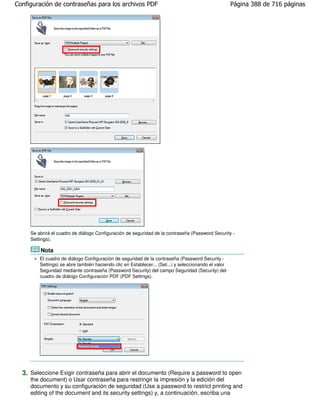 Configuración de contraseñas para los archivos PDF                                                    Página 388 de 716 páginas




     Se abrirá el cuadro de diálogo Configuración de seguridad de la contraseña (Password Security -
     Settings).

         Nota
         El cuadro de diálogo Configuración de seguridad de la contraseña (Password Security -
         Settings) se abre también haciendo clic en Establecer... (Set...) y seleccionando el valor
         Seguridad mediante contraseña (Password Security) del campo Seguridad (Security) del
         cuadro de diálogo Configuración PDF (PDF Settings).




  3. Seleccione Exigir contraseña para abrir el documento (Require a password to open
     the document) o Usar contraseña para restringir la impresión y la edición del
     documento y su configuración de seguridad (Use a password to restrict printing and
     editing of the document and its security settings) y, a continuación, escriba una
 