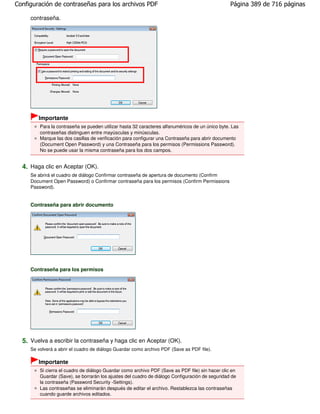Configuración de contraseñas para los archivos PDF                                                Página 389 de 716 páginas

     contraseña.




        Importante
         Para la contraseña se pueden utilizar hasta 32 caracteres alfanuméricos de un único byte. Las
         contraseñas distinguen entre mayúsculas y minúsculas.
         Marque las dos casillas de verificación para configurar una Contraseña para abrir documento
         (Document Open Password) y una Contraseña para los permisos (Permissions Password).
         No se puede usar la misma contraseña para los dos campos.


  4. Haga clic en Aceptar (OK).
     Se abrirá el cuadro de diálogo Confirmar contraseña de apertura de documento (Confirm
     Document Open Password) o Confirmar contraseña para los permisos (Confirm Permissions
     Password).


     Contraseña para abrir documento




     Contraseña para los permisos




  5. Vuelva a escribir la contraseña y haga clic en Aceptar (OK).
     Se volverá a abrir el cuadro de diálogo Guardar como archivo PDF (Save as PDF file).

        Importante
         Si cierra el cuadro de diálogo Guardar como archivo PDF (Save as PDF file) sin hacer clic en
         Guardar (Save), se borrarán los ajustes del cuadro de diálogo Configuración de seguridad de
         la contraseña (Password Security -Settings).
         Las contraseñas se eliminarán después de editar el archivo. Restablezca las contraseñas
         cuando guarde archivos editados.
 