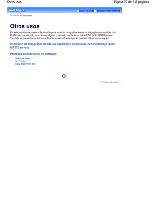Otros usos                                                                                           Página 39 de 716 páginas

                                                                  Guía avanzada    Solución de problemas

 Contenido > Otros usos




 Otros usos
 En esta sección se presenta la función para imprimir fotografías desde un dispositivo compatible con
 PictBridge, por ejemplo, una cámara digital, conectado mediante un cable USB (sólo MP270 series).
 También se presentan prácticas aplicaciones de software que se pueden utilizar con el equipo.

 Impresión de fotografías desde un dispositivo compatible con PictBridge (sólo
 MP270 series)

 Prácticas aplicaciones de software
      Solution Menu
      My Printer
      Easy-WebPrint EX




                                                                                        Principio de página
 