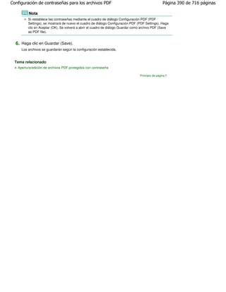Configuración de contraseñas para los archivos PDF                                                 Página 390 de 716 páginas

         Nota
         Si restablece las contraseñas mediante el cuadro de diálogo Configuración PDF (PDF
         Settings), se mostrará de nuevo el cuadro de diálogo Configuración PDF (PDF Settings). Haga
         clic en Aceptar (OK). Se volverá a abrir el cuadro de diálogo Guardar como archivo PDF (Save
         as PDF file).


  6. Haga clic en Guardar (Save).
     Los archivos se guardarán según la configuración establecida.


  Tema relacionado
   Apertura/edición de archivos PDF protegidos con contraseña

                                                                                  Principio de página
 