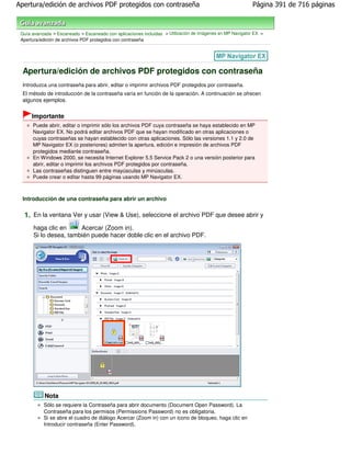 Apertura/edición de archivos PDF protegidos con contraseña                                                 Página 391 de 716 páginas



 Guía avanzada > Escaneado > Escaneado con aplicaciones incluidas > Utilización de imágenes en MP Navigator EX >
 Apertura/edición de archivos PDF protegidos con contraseña




  Apertura/edición de archivos PDF protegidos con contraseña
  Introduzca una contraseña para abrir, editar o imprimir archivos PDF protegidos por contraseña.
  El método de introducción de la contraseña varía en función de la operación. A continuación se ofrecen
  algunos ejemplos.


      Importante
      Puede abrir, editar o imprimir sólo los archivos PDF cuya contraseña se haya establecido en MP
      Navigator EX. No podrá editar archivos PDF que se hayan modificado en otras aplicaciones o
      cuyas contraseñas se hayan establecido con otras aplicaciones. Sólo las versiones 1.1 y 2.0 de
      MP Navigator EX (o posteriores) admiten la apertura, edición e impresión de archivos PDF
      protegidos mediante contraseña.
      En Windows 2000, se necesita Internet Explorer 5.5 Service Pack 2 o una versión posterior para
      abrir, editar o imprimir los archivos PDF protegidos por contraseña.
      Las contraseñas distinguen entre mayúsculas y minúsculas.
      Puede crear o editar hasta 99 páginas usando MP Navigator EX.



  Introducción de una contraseña para abrir un archivo

  1. En la ventana Ver y usar (View & Use), seleccione el archivo PDF que desee abrir y
      haga clic en     Acercar (Zoom in).
      Si lo desea, también puede hacer doble clic en el archivo PDF.




            Nota
           Sólo se requiere la Contraseña para abrir documento (Document Open Password). La
           Contraseña para los permisos (Permissions Password) no es obligatoria.
           Si se abre el cuadro de diálogo Acercar (Zoom in) con un icono de bloqueo, haga clic en
           Introducir contraseña (Enter Password).
 