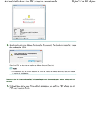 Apertura/edición de archivos PDF protegidos con contraseña                                         Página 392 de 716 páginas




  2. Se abre el cuadro de diálogo Contraseña (Password). Escriba la contraseña y haga
     clic en Aceptar (OK).




     El archivo PDF se abrirá en el cuadro de diálogo Acercar (Zoom in).

         Nota
         Para volver a abrir el archivo después de cerrar el cuadro de diálogo Acercar (Zoom in), vuelva
         a escribir la contraseña.



  Introducción de una contraseña (Contraseña para los permisos) para editar o imprimir un
  archivo

  1. En la ventana Ver y usar (View & Use), seleccione los archivos PDF y haga clic en
     PDF o en Imprimir (Print).
 