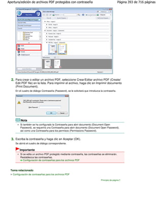 Apertura/edición de archivos PDF protegidos con contraseña                                           Página 393 de 716 páginas




  2. Para crear o editar un archivo PDF, seleccione Crear/Editar archivo PDF (Create/
     Edit PDF file) en la lista. Para imprimir el archivo, haga clic en Imprimir documento
     (Print Document).
     En el cuadro de diálogo Contraseña (Password), se le solicitará que introduzca la contraseña.




         Nota
         Si también se ha configurado la Contraseña para abrir documento (Document Open
         Password), se requerirá una Contraseña para abrir documento (Document Open Password),
         así como una Contraseña para los permisos (Permissions Password).


  3. Escriba la contraseña y haga clic en Aceptar (OK).
     Se abrirá el cuadro de diálogo correspondiente.

         Importante
         Si se edita un archivo PDF protegido mediante contraseña, las contraseñas se eliminarán.
         Restablezca las contraseñas.
            Configuración de contraseñas para los archivos PDF



  Tema relacionado
   Configuración de contraseñas para los archivos PDF

                                                                                    Principio de página
 