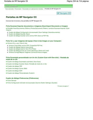 Pantallas de MP Navigator EX                                                                               Página 394 de 716 páginas



 Guía avanzada > Escaneado > Escaneado con aplicaciones incluidas > Pantallas de MP Navigator EX




  Pantallas de MP Navigator EX
  Conozca las funciones y las pantallas de MP Navigator EX.


  Ficha Escanear/Importar documentos o imágenes (Scan/Import Documents or Images)
     Pantalla Fotos/Documentos (Platina) (Photos/Documents (Platen)) (ventana Escanear/Importar (Scan
  /Import))
      Cuadro de diálogo Configuración de escaneado (Scan Settings) (fotos/documentos)
      Cuadro de diálogo Guardar (Save)
      Cuadro de diálogo Guardar como archivo PDF (Save as PDF file)


  Ficha Ver y usar imágenes del equipo (View & Use Images on your Computer)
    Ventana Ver y usar (View & Use)
      Ventana Crear/Editar archivo PDF (Create/Edit PDF file)
      Cuadro de diálogo Imprimir documento
      Cuadro de diálogo Imprimir foto (Print Photo)
      Cuadro de diálogo Enviar por correo electrónico (Send via E-mail)
      Ventana Corregir/Mejorar imágenes (Correct/Enhance Images)


  Ficha Escaneado personalizado con Un clic (Custom Scan with One-click) / Pantalla de
  modo de un clic
    Cuadro de diálogo Escaneado automático (Auto Scan)
    Cuadro de diálogo Guardar (Save) (Pantalla de modo de un clic)
    Cuadro de diálogo PDF
    Cuadro de diálogo Correo (Mail)
    Cuadro de diálogo OCR
    Cuadro de diálogo Personalizado (Custom)


  Cuadro de diálogo Preferencias (Preferences)
    Ficha General
    Ficha Configuración del botón de escaneado (Scanner Button Settings) (Guardar)

                                                                                          Principio de página
 