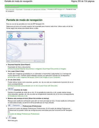 Pantalla de modo de navegación                                                                             Página 395 de 716 páginas



 Guía avanzada > Escaneado > Escaneado con aplicaciones incluidas > Pantallas de MP Navigator EX > Pantalla de modo
 de navegación




 Pantalla de modo de navegación
 Ésta es una de las pantallas de inicio de MP Navigator EX.
 Seleccione el icono en la parte superior de la pantalla para mostrar cada ficha. Utilice cada una de las
 fichas según las tareas que desee llevar a cabo.




    Escanear/Importar (Scan/Import)
    Escaneado de fotos y documentos.
      Ficha Escanear/Importar documentos o imágenes (Scan/Import Documents or Images)
    Ver y usar (View & Use)
    Puede abrir imágenes guardadas en un ordenador e imprimirlas o adjuntarlas a un mensaje de
    correo electrónico. También podrá editarlas usando una aplicación incluida con el dispositivo.
      Ficha Ver y usar imágenes del equipo (View & Use Images on your Computer)
    Un clic (One-click)
    Puede realizar tareas como escanear, guardar, etc. de una sola vez simplemente haciendo clic en el
    icono correspondiente.
       Ficha Escaneado personalizado con Un clic (Custom Scan with One-click)

              (Cambiar de modo)
    Cambia a la pantalla de modo de un clic. En la pantalla de modo de un clic, puede realizar tareas
    como escanear, guardar, etc. de una sola vez simplemente haciendo clic en el icono correspondiente.
      Pantalla de modo de un clic
    Mostrar esta ventana al inicio (Show this window at startup)
    Marque esta casilla de verificación para abrir el menú principal al inicio. Si esta casilla de verificación
    no está seleccionada, se abrirá la última pantalla que se haya utilizado.

                            Preferencias (Preferences)
    Se abrirá el cuadro de diálogo Preferencias (Preferences). En el cuadro de diálogo Preferencias
    (Preferences) se pueden hacer las configuraciones avanzadas para las funciones de MP Navigator
    EX.
      Cuadro de diálogo Preferencias (Preferences)

           (Guía)
    Abre esta guía.
 