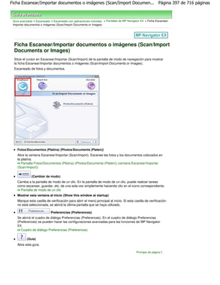 Ficha Escanear/Importar documentos o imágenes (Scan/Import Documen... Página 397 de 716 páginas



 Guía avanzada > Escaneado > Escaneado con aplicaciones incluidas > Pantallas de MP Navigator EX > Ficha Escanear/
 Importar documentos o imágenes (Scan/Import Documents or Images)




 Ficha Escanear/Importar documentos o imágenes (Scan/Import
 Documents or Images)
 Sitúe el cursor en Escanear/Importar (Scan/Import) de la pantalla de modo de navegación para mostrar
 la ficha Escanear/Importar documentos o imágenes (Scan/Import Documents or Images).
 Escaneado de fotos y documentos.




    Fotos/Documentos (Platina) (Photos/Documents (Platen))
    Abre la ventana Escanear/Importar (Scan/Import). Escanee las fotos y los documentos colocados en
    la platina.
       Pantalla Fotos/Documentos (Platina) (Photos/Documents (Platen)) (ventana Escanear/Importar
    (Scan/Import))

              (Cambiar de modo)
    Cambia a la pantalla de modo de un clic. En la pantalla de modo de un clic, puede realizar tareas
    como escanear, guardar, etc. de una sola vez simplemente haciendo clic en el icono correspondiente.
      Pantalla de modo de un clic
    Mostrar esta ventana al inicio (Show this window at startup)
    Marque esta casilla de verificación para abrir el menú principal al inicio. Si esta casilla de verificación
    no está seleccionada, se abrirá la última pantalla que se haya utilizado.

                            Preferencias (Preferences)
    Se abrirá el cuadro de diálogo Preferencias (Preferences). En el cuadro de diálogo Preferencias
    (Preferences) se pueden hacer las configuraciones avanzadas para las funciones de MP Navigator
    EX.
      Cuadro de diálogo Preferencias (Preferences)

           (Guía)
    Abre esta guía.

                                                                                          Principio de página
 