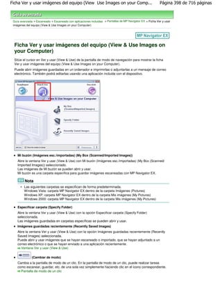 Ficha Ver y usar imágenes del equipo (View Use Images on your Comp...                                      Página 398 de 716 páginas



 Guía avanzada > Escaneado > Escaneado con aplicaciones incluidas > Pantallas de MP Navigator EX > Ficha Ver y usar
 imágenes del equipo (View & Use Images on your Computer)




 Ficha Ver y usar imágenes del equipo (View & Use Images on
 your Computer)
 Sitúe el cursor en Ver y usar (View & Use) de la pantalla de modo de navegación para mostrar la ficha
 Ver y usar imágenes del equipo (View & Use Images on your Computer).
 Puede abrir imágenes guardadas en un ordenador e imprimirlas o adjuntarlas a un mensaje de correo
 electrónico. También podrá editarlas usando una aplicación incluida con el dispositivo.




    Mi buzón (Imágenes esc./importadas) (My Box (Scanned/Imported Images))
    Abre la ventana Ver y usar (View & Use) con Mi buzón (Imágenes esc./importadas) (My Box (Scanned/
    Imported Images)) seleccionado.
    Las imágenes de Mi buzón se pueden abrir y usar.
    Mi buzón es una carpeta específica para guardar imágenes escaneadas con MP Navigator EX.

         Nota
         Las siguientes carpetas se especifican de forma predeterminada.
         Windows Vista: carpeta MP Navigator EX dentro de la carpeta Imágenes (Pictures)
         Windows XP: carpeta MP Navigator EX dentro de la carpeta Mis imágenes (My Pictures)
         Windows 2000: carpeta MP Navigator EX dentro de la carpeta Mis imágenes (My Pictures)

    Especificar carpeta (Specify Folder)
    Abre la ventana Ver y usar (View & Use) con la opción Especificar carpeta (Specify Folder)
    seleccionada.
    Las imágenes guardadas en carpetas específicas se pueden abrir y usar.
    Imágenes guardadas recientemente (Recently Saved Images)
    Abre la ventana Ver y usar (View & Use) con la opción Imágenes guardadas recientemente (Recently
    Saved Images) seleccionada.
    Puede abrir y usar imágenes que se hayan escaneado o importado, que se hayan adjuntado a un
    correo electrónico o que se hayan enviado a una aplicación recientemente.
      Ventana Ver y usar (View & Use)

              (Cambiar de modo)
    Cambia a la pantalla de modo de un clic. En la pantalla de modo de un clic, puede realizar tareas
    como escanear, guardar, etc. de una sola vez simplemente haciendo clic en el icono correspondiente.
      Pantalla de modo de un clic
 