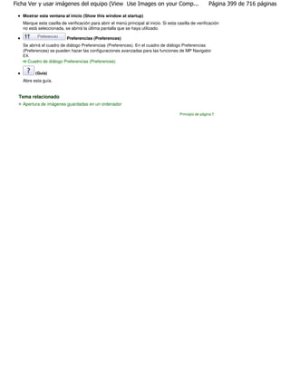 Ficha Ver y usar imágenes del equipo (View Use Images on your Comp...                                    Página 399 de 716 páginas

   Mostrar esta ventana al inicio (Show this window at startup)
   Marque esta casilla de verificación para abrir el menú principal al inicio. Si esta casilla de verificación
   no está seleccionada, se abrirá la última pantalla que se haya utilizado.

                          Preferencias (Preferences)
   Se abrirá el cuadro de diálogo Preferencias (Preferences). En el cuadro de diálogo Preferencias
   (Preferences) se pueden hacer las configuraciones avanzadas para las funciones de MP Navigator
   EX.
     Cuadro de diálogo Preferencias (Preferences)

         (Guía)
   Abre esta guía.


 Tema relacionado
   Apertura de imágenes guardadas en un ordenador

                                                                                        Principio de página
 