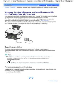 Impresión de fotografías desde un dispositivo compatible con PictBridge (s...                                        Página 40 de 716 páginas

                                                                               Guía avanzada      Solución de problemas

  Contenido > Otros usos > Impresión de fotografías desde un dispositivo compatible con PictBridge (sólo MP270 series)




  Impresión de fotografías desde un dispositivo compatible
  con PictBridge (sólo MP270 series)
  Este equipo permite conectar un dispositivo compatible con PictBridge, con un cable USB recomendado
  por el fabricante del dispositivo, para imprimir directamente las imágenes guardadas.
  Para obtener información detallada sobre cómo imprimir las imágenes guardadas conectando el
  dispositivo compatible con PictBridge, consulte el manual en pantalla: Guía avanzada .
  Para obtener información detallada sobre la configuración de impresión en el dispositivo compatible
  con PictBridge, consulte el manual de instrucciones suministrado con el dispositivo.




  Dispositivos conectables:
  Es posible conectar cualquier dispositivo compatible con PictBridge a esta impresora,
  independientemente de su fabricante o modelo, siempre y cuando sea compatible con el estándar
  PictBridge.

        Nota
       PictBridge es un estándar que permite imprimir fotografías directamente sin utilizar un ordenador,
       conectando un dispositivo como, por ejemplo, una cámara digital, videocámara digital o teléfono
       móvil equipado con cámara.


                (PictBridge) Los dispositivos que incluyen esta marca son compatibles con PictBridge.



  Formatos de datos de imagen imprimibles:
  El equipo admite imágenes* tomadas con cámaras digitales compatibles con el sistema Design rule
  for Camera File (DCF) y archivos PNG.
  * Compatibles con Exif 2.2/2.21




                                                                                                        Principio de página
 
